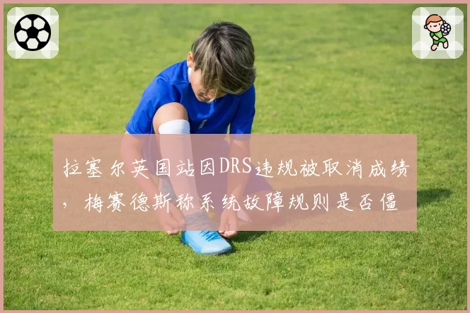 拉塞尔英国站因DRS违规被取消成绩，梅赛德斯称系统故障规则是否僵化？