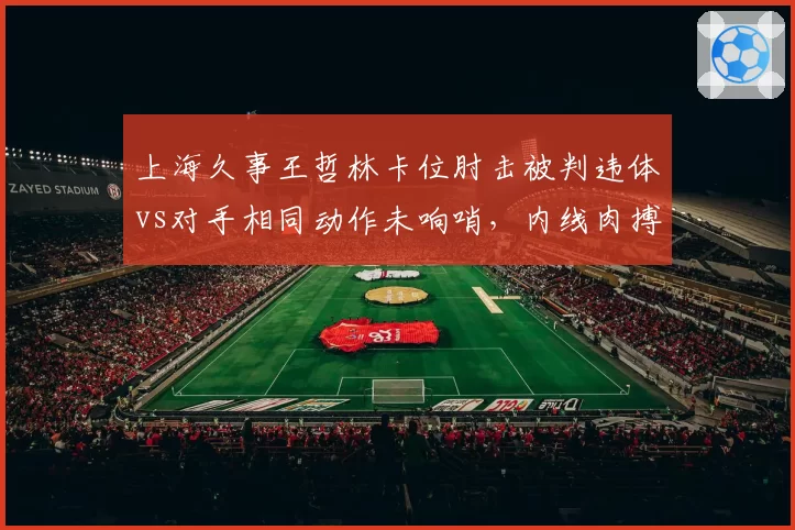 上海久事王哲林卡位肘击被判违体vs对手相同动作未响哨，内线肉搏标准为何不一？