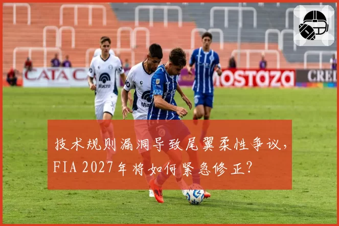 技术规则漏洞导致尾翼柔性争议，FIA 2027年将如何紧急修正？