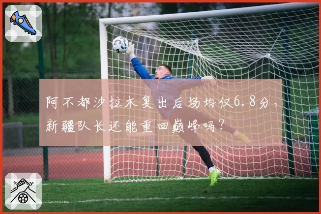 阿不都沙拉木复出后场均仅6.8分，新疆队长还能重回巅峰吗？