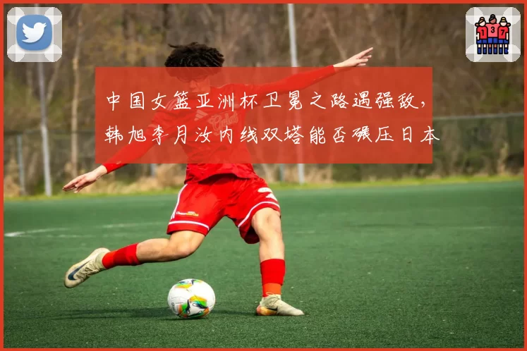 中国女篮亚洲杯卫冕之路遇强敌,韩旭李月汝内线双塔能否碾压日本?