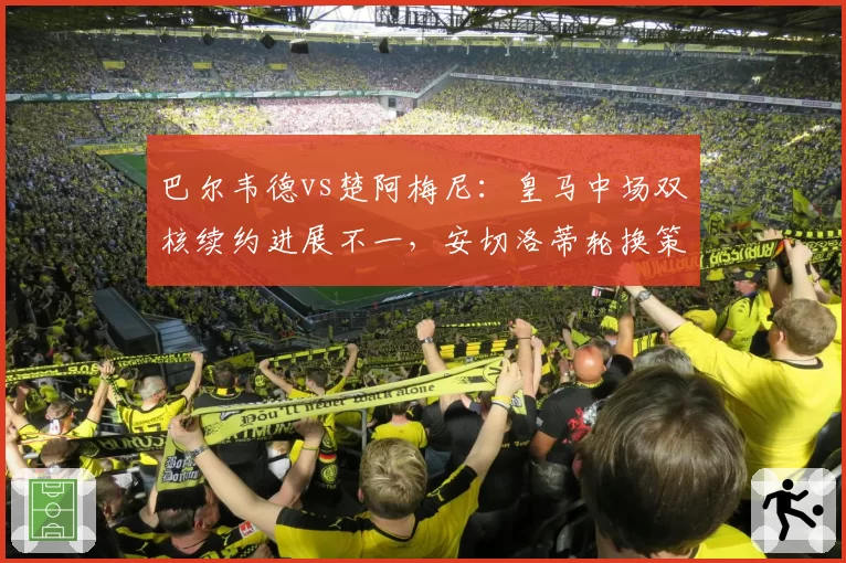 巴尔韦德vs楚阿梅尼:皇马中场双核续约进展不一,安切洛蒂轮换策略暴露隐忧