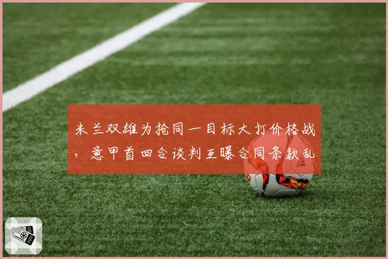 米兰双雄为抢同一目标大打价格战，意甲首回合谈判互曝合同条款乱象丛生