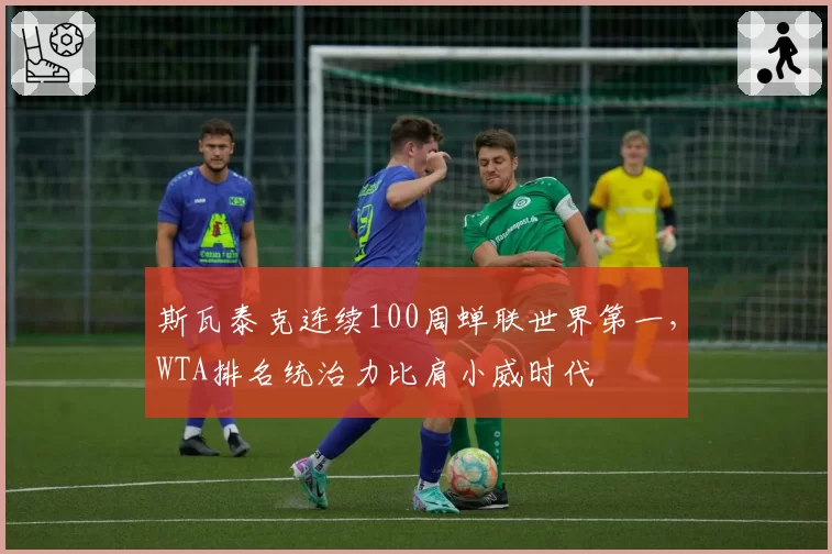斯瓦泰克连续100周蝉联世界第一，WTA排名统治力比肩小威时代