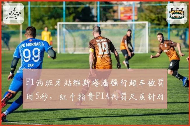 F1西班牙站维斯塔潘强行超车被罚时5秒，红牛指责FIA判罚尺度针对