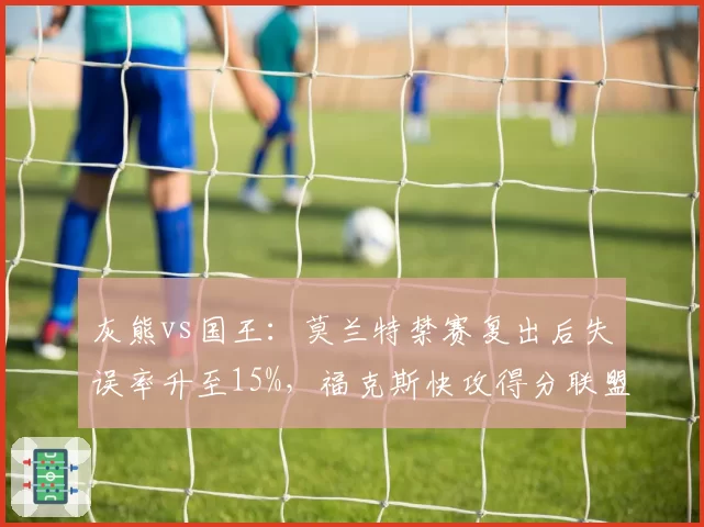 灰熊vs国王:莫兰特禁赛复出后失误率升至15%,福克斯快攻得分联盟第一对比