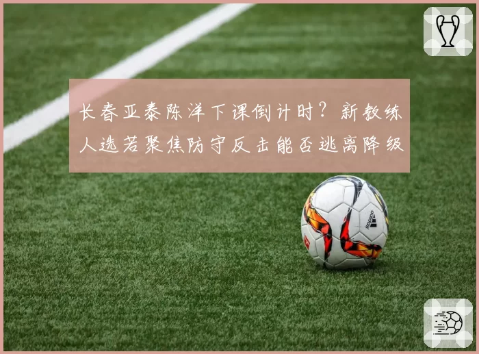 长春亚泰陈洋下课倒计时?新教练人选若聚焦防守反击能否逃离降级区?