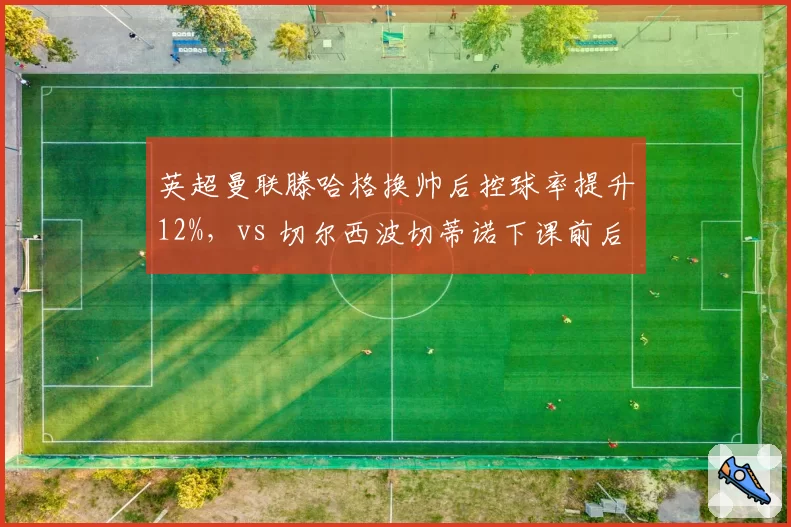 英超曼联滕哈格换帅后控球率提升12%，vs 切尔西波切蒂诺下课前后场均失球对比