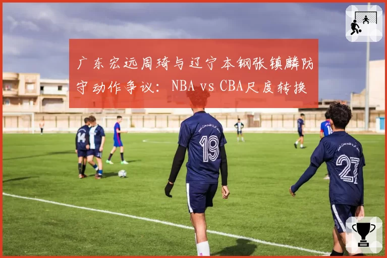 广东宏远周琦与辽宁本钢张镇麟防守动作争议：NBA vs CBA尺度转换引发讨论