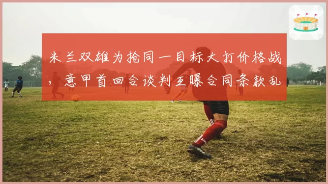 米兰双雄为抢同一目标大打价格战，意甲首回合谈判互曝合同条款乱象丛生