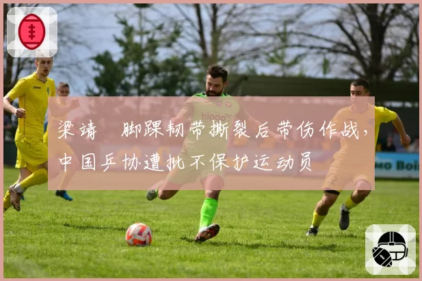 梁靖崑脚踝韧带撕裂后带伤作战，中国乒协遭批不保护运动员