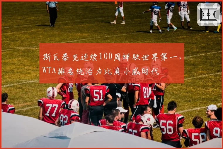 斯瓦泰克连续100周蝉联世界第一,WTA排名统治力比肩小威时代