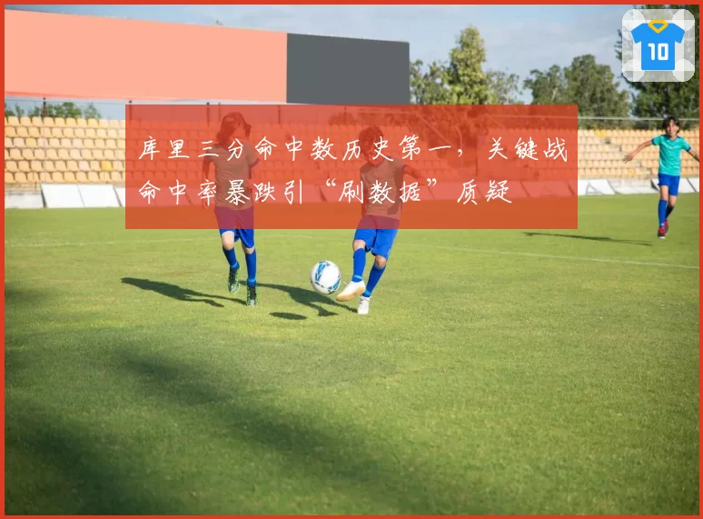 库里三分命中数历史第一，关键战命中率暴跌引“刷数据”质疑