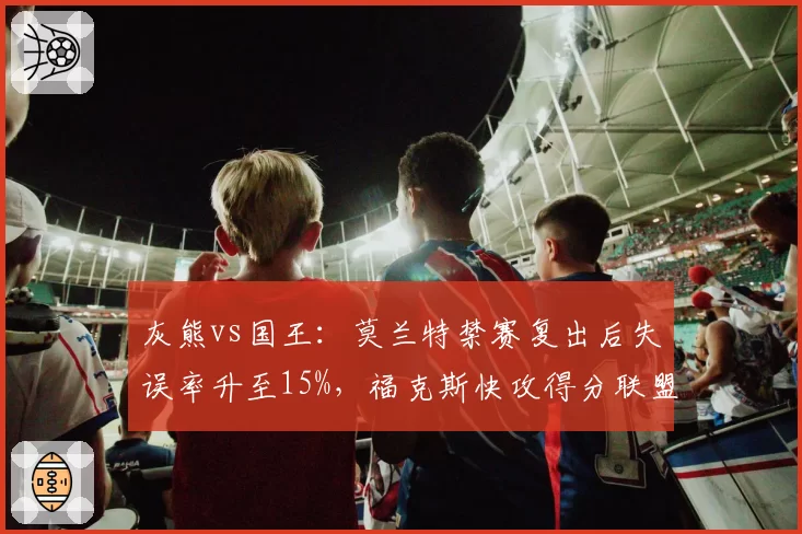 灰熊vs国王：莫兰特禁赛复出后失误率升至15%，福克斯快攻得分联盟第一对比