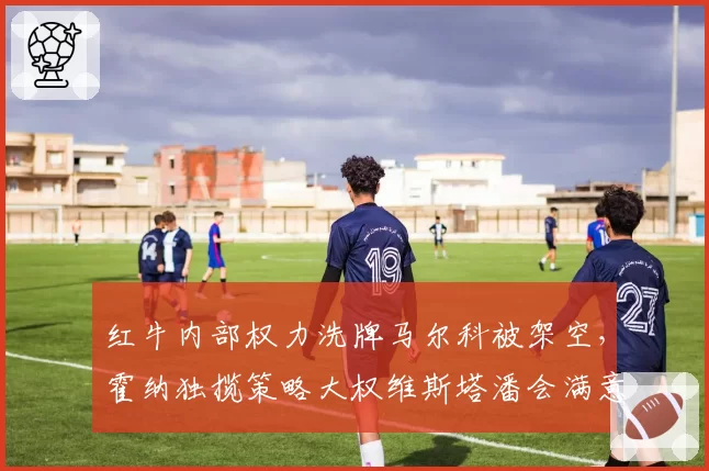红牛内部权力洗牌马尔科被架空,霍纳独揽策略大权维斯塔潘会满意吗?