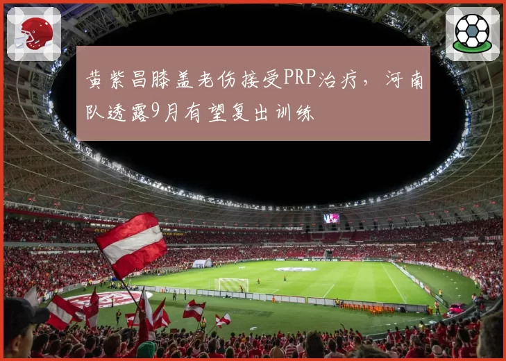 黄紫昌膝盖老伤接受PRP治疗，河南队透露9月有望复出训练