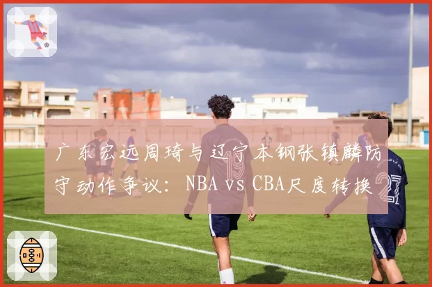 广东宏远周琦与辽宁本钢张镇麟防守动作争议:NBA vs CBA尺度转换引发讨论