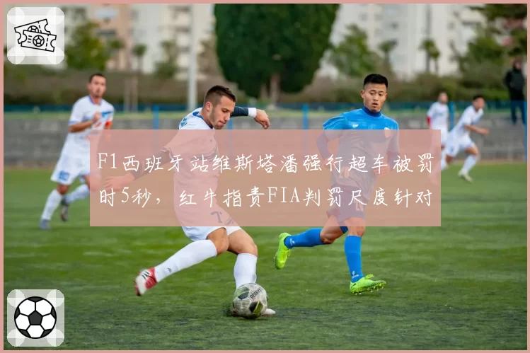 F1西班牙站维斯塔潘强行超车被罚时5秒,红牛指责FIA判罚尺度针对