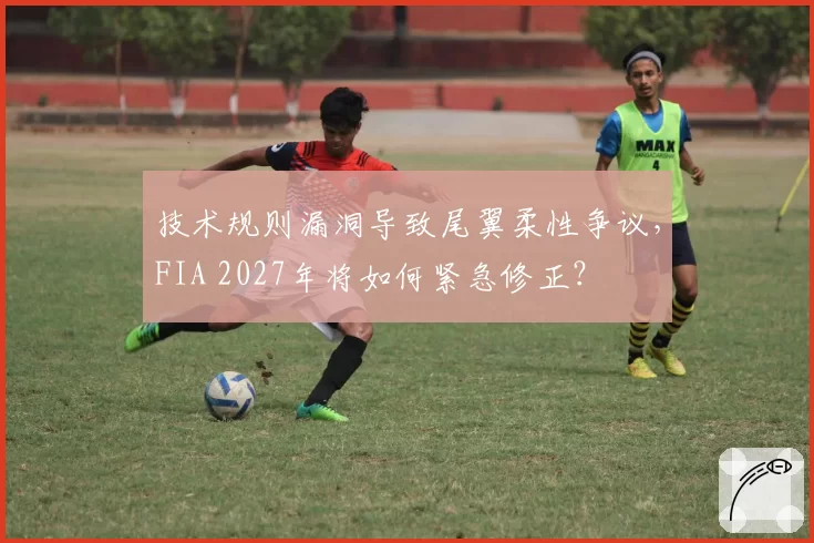 技术规则漏洞导致尾翼柔性争议,FIA 2027年将如何紧急修正?
