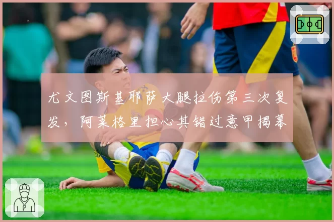 尤文图斯基耶萨大腿拉伤第三次复发,阿莱格里担心其错过意甲揭幕