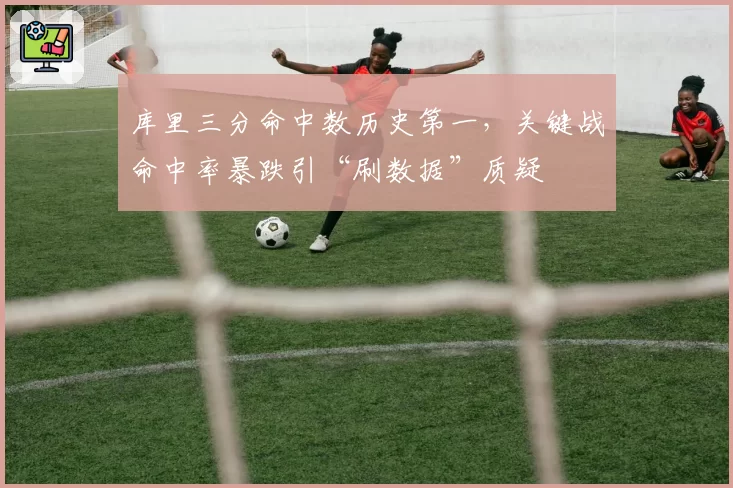 库里三分命中数历史第一，关键战命中率暴跌引“刷数据”质疑