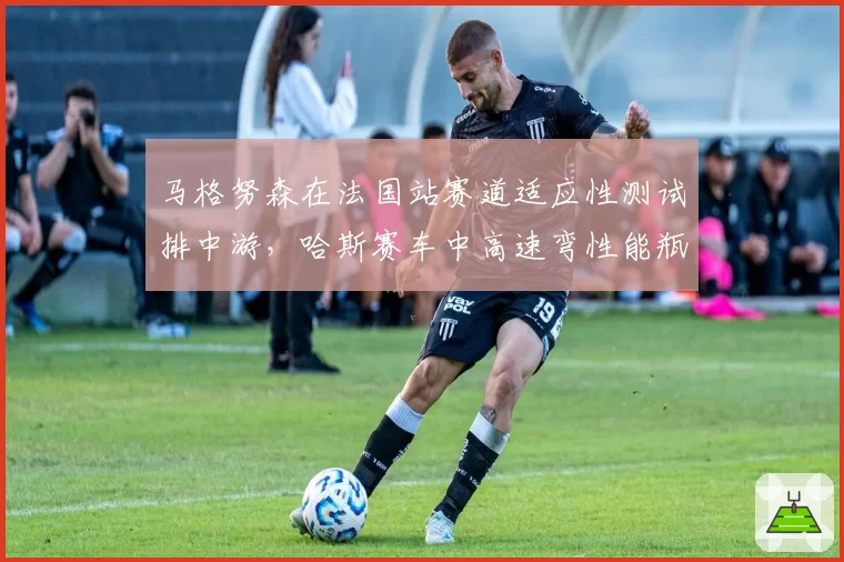 马格努森在法国站赛道适应性测试排中游，哈斯赛车中高速弯性能瓶颈依旧明显