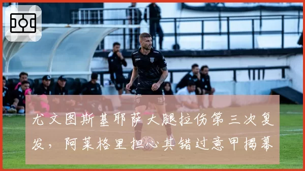 尤文图斯基耶萨大腿拉伤第三次复发，阿莱格里担心其错过意甲揭幕