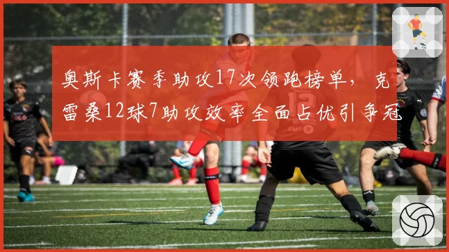 奥斯卡赛季助攻17次领跑榜单，克雷桑12球7助攻效率全面占优引争冠变数