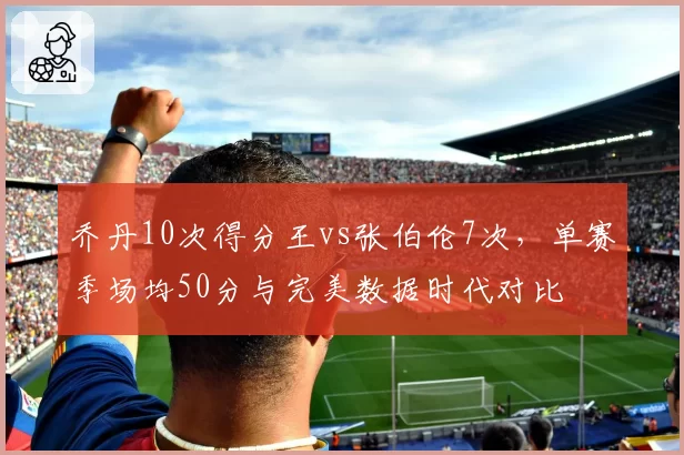 乔丹10次得分王vs张伯伦7次,单赛季场均50分与完美数据时代对比