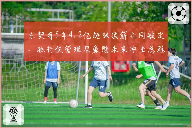 东契奇5年4.2亿超级顶薪合同敲定，独行侠管理层豪赌未来冲击总冠军