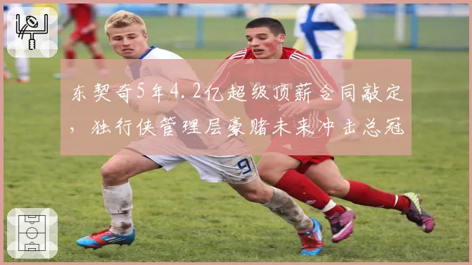 东契奇5年4.2亿超级顶薪合同敲定，独行侠管理层豪赌未来冲击总冠军