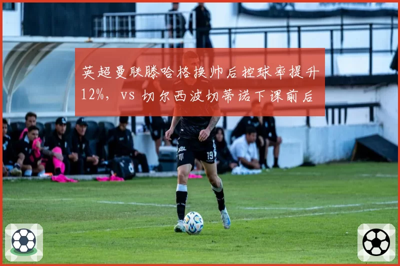 英超曼联滕哈格换帅后控球率提升12%，vs 切尔西波切蒂诺下课前后场均失球对比