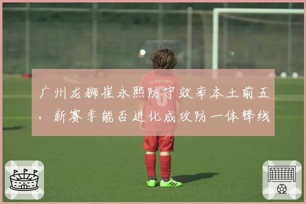 广州龙狮崔永熙防守效率本土前五，新赛季能否进化成攻防一体锋线？