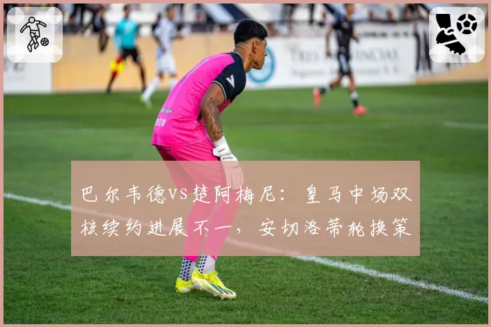 巴尔韦德vs楚阿梅尼:皇马中场双核续约进展不一,安切洛蒂轮换策略暴露隐忧