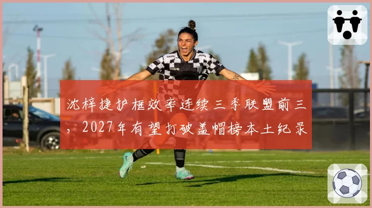 沈梓捷护框效率连续三季联盟前三，2027年有望打破盖帽榜本土纪录