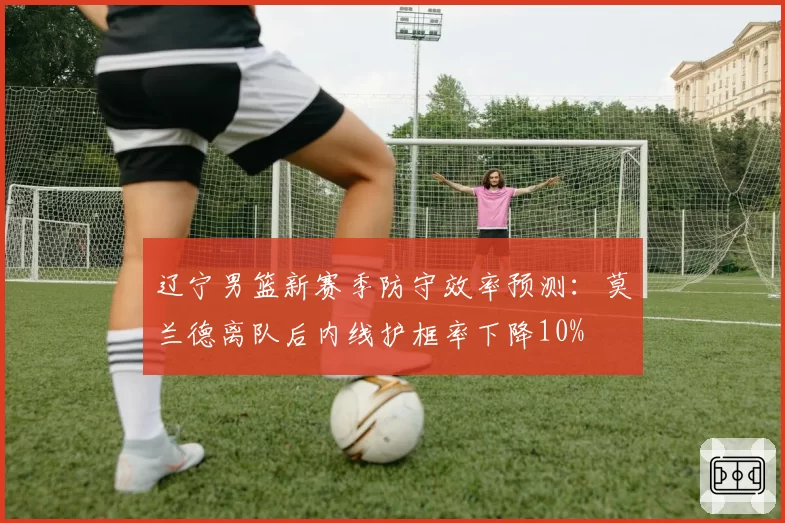 辽宁男篮新赛季防守效率预测：莫兰德离队后内线护框率下降10%