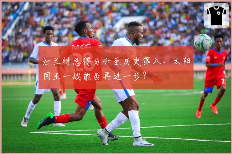 杜兰特总得分升至历史第八，太阳国王一战能否再进一步？