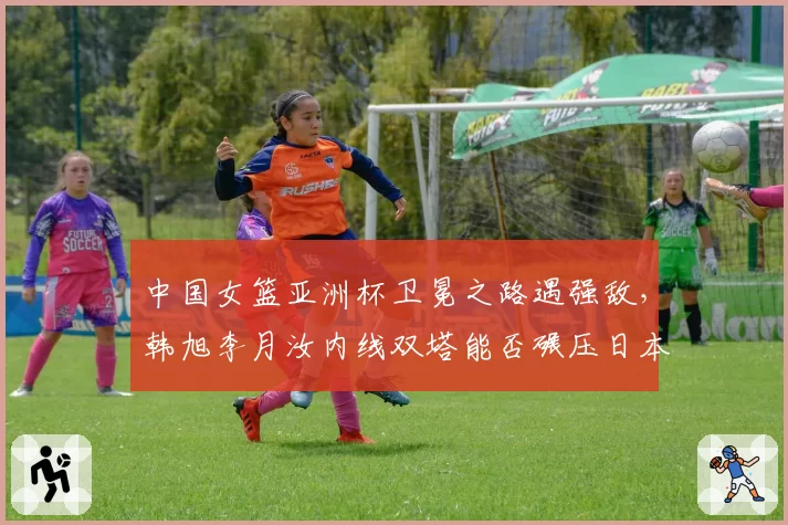 中国女篮亚洲杯卫冕之路遇强敌，韩旭李月汝内线双塔能否碾压日本？